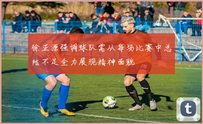 徐正源强调球队需从每场比赛中总结不足全力展现精神面貌