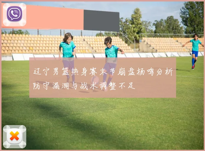 辽宁男篮热身赛末节崩盘杨鸣分析防守漏洞与战术调整不足