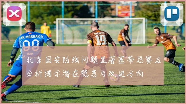 北京国安防线问题显著塞蒂恩赛后分析揭示潜在隐患与改进方向